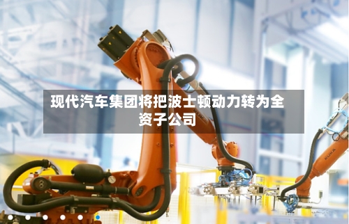 现代汽车集团将把波士顿动力转为全资子公司