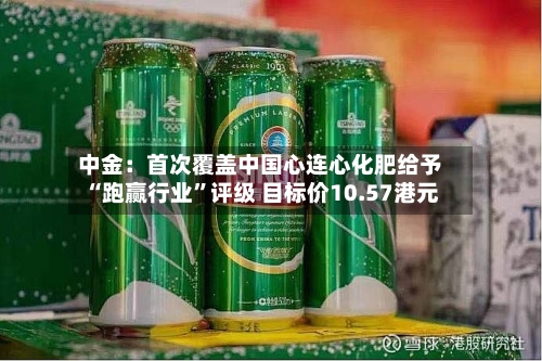 中金：首次覆盖中国心连心化肥给予“跑赢行业”评级 目标价10.57港元