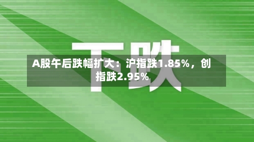 A股午后跌幅扩大：沪指跌1.85%，创指跌2.95%