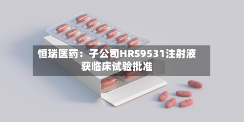 恒瑞医药：子公司HRS9531注射液获临床试验批准