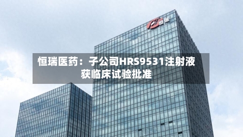 恒瑞医药：子公司HRS9531注射液获临床试验批准-第2张图片