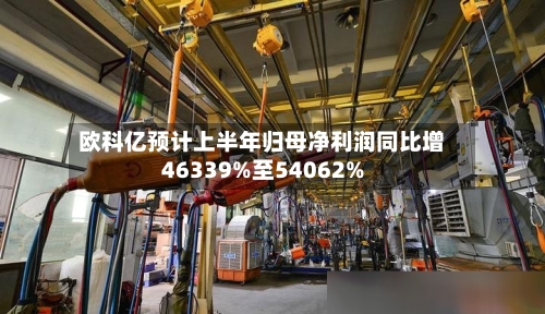 欧科亿预计上半年归母净利润同比增46339%至54062%
