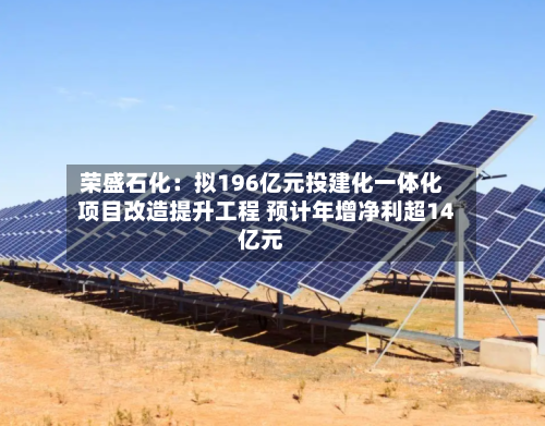 荣盛石化：拟196亿元投建化一体化项目改造提升工程 预计年增净利超14亿元
