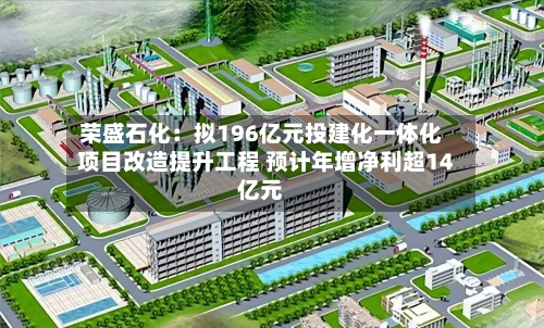 荣盛石化:拟196亿元投建化一体化项目改造提升工程 预计年增净利超14亿元-第2张图片