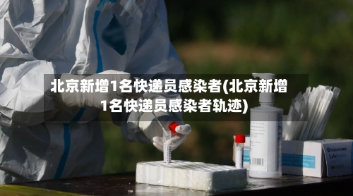 北京新增1名快递员感染者(北京新增1名快递员感染者轨迹)-第3张图片