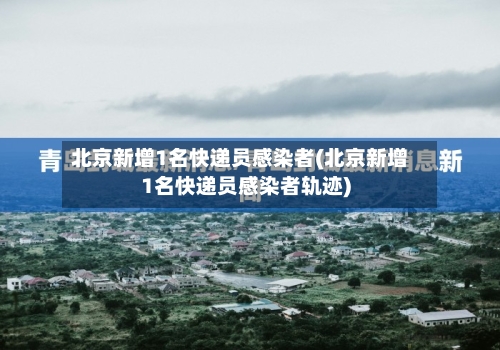 北京新增1名快递员感染者(北京新增1名快递员感染者轨迹)