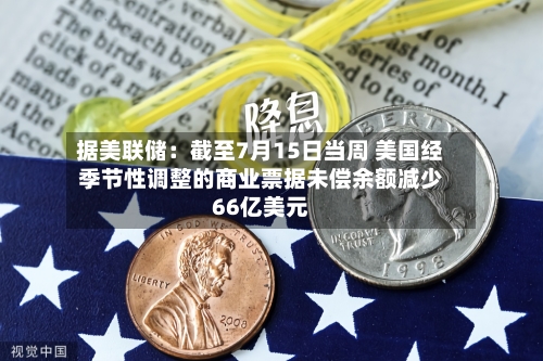 据美联储：截至7月15日当周 美国经季节性调整的商业票据未偿余额减少66亿美元