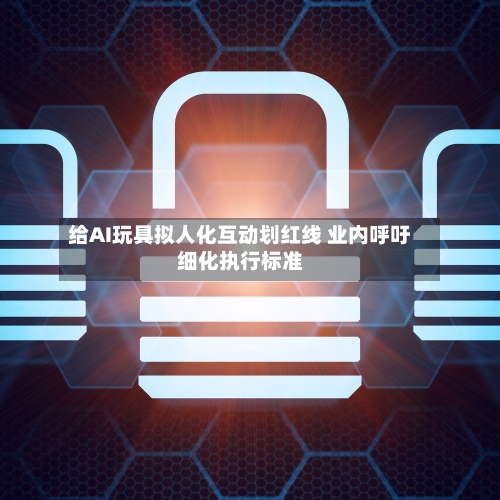 给AI玩具拟人化互动划红线 业内呼吁细化执行标准-第3张图片
