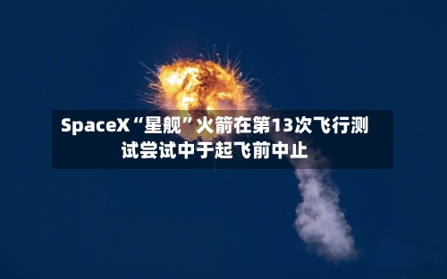 SpaceX“星舰”火箭在第13次飞行测试尝试中于起飞前中止