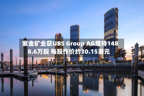 紫金矿业获UBS Group AG增持1488.6万股 每股作价约30.15港元