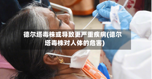 德尔塔毒株或导致更严重疾病(德尔塔毒株对人体的危害)