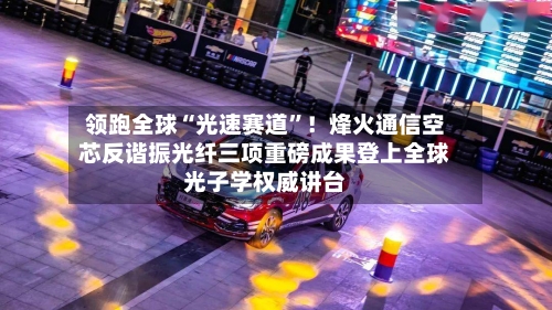 领跑全球“光速赛道”！烽火通信空芯反谐振光纤三项重磅成果登上全球光子学权威讲台-第2张图片