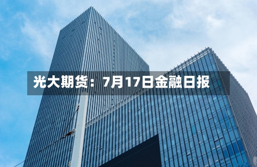 光大期货：7月17日金融日报