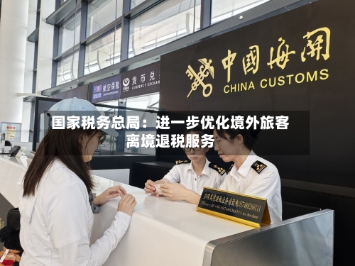 国家税务总局：进一步优化境外旅客离境退税服务