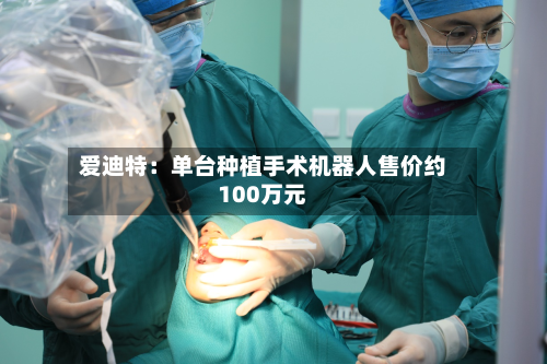 爱迪特：单台种植手术机器人售价约100万元