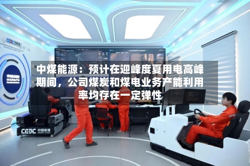 中煤能源：预计在迎峰度夏用电高峰期间，公司煤炭和煤电业务产能利用率均存在一定弹性-第2张图片