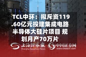 TCL中环：拟斥资119.60亿元投建集成电路半导体大硅片项目 规划月产70万片-第2张图片