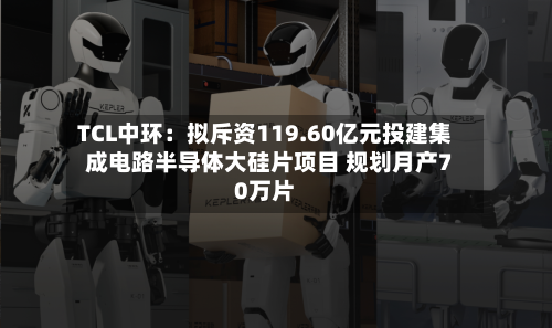 TCL中环：拟斥资119.60亿元投建集成电路半导体大硅片项目 规划月产70万片