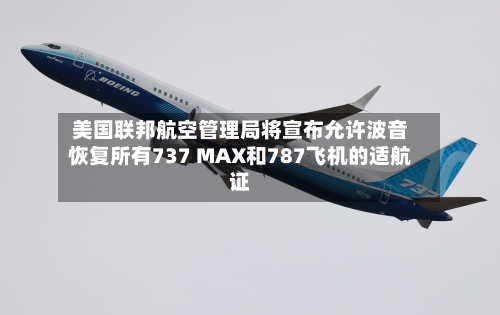 美国联邦航空管理局将宣布允许波音恢复所有737 MAX和787飞机的适航证-第2张图片