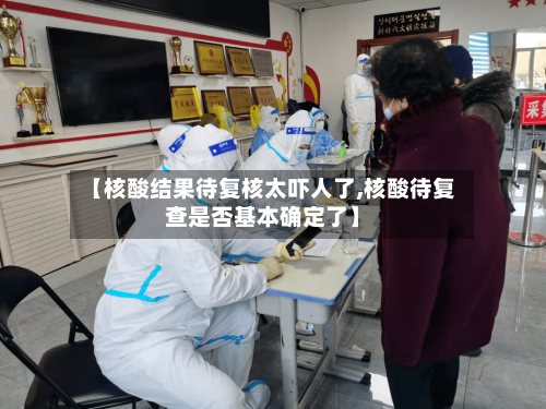 【核酸结果待复核太吓人了,核酸待复查是否基本确定了】-第3张图片