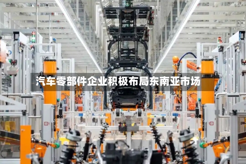 汽车零部件企业积极布局东南亚市场