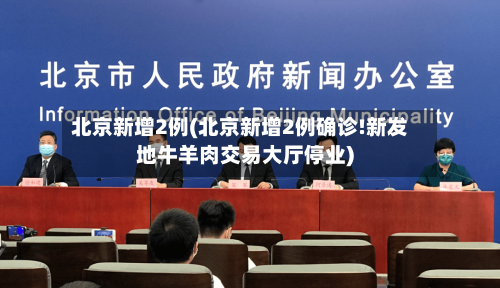 北京新增2例(北京新增2例确诊!新发地牛羊肉交易大厅停业)