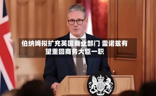 伯纳姆拟扩充英国商业部门 雷诺兹有望重回商务大臣一职