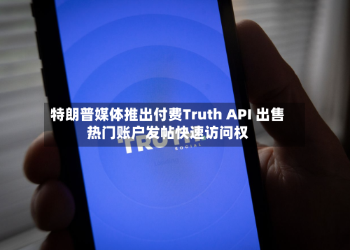 特朗普媒体推出付费Truth API 出售热门账户发帖快速访问权