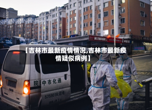 【吉林市最新疫情情况,吉林市最新疫情疑似病例】