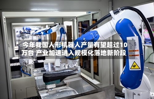 今年我国人形机器人产量有望超过10万台 产业加速进入规模化落地新阶段-第2张图片