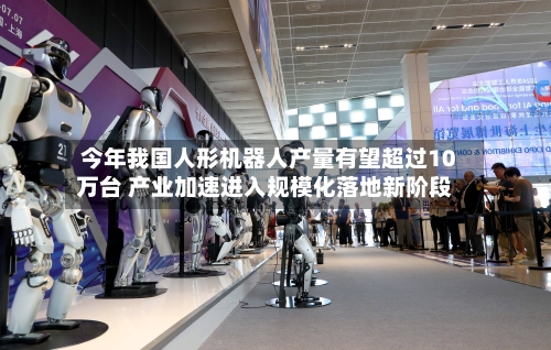 今年我国人形机器人产量有望超过10万台 产业加速进入规模化落地新阶段-第3张图片