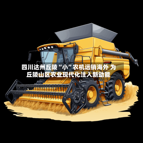 四川达州丘陵“小”农机远销海外 为丘陵山区农业现代化注入新动能-第2张图片