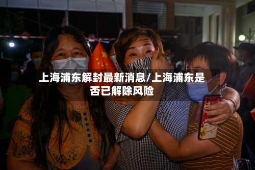 上海浦东解封最新消息/上海浦东是否已解除风险