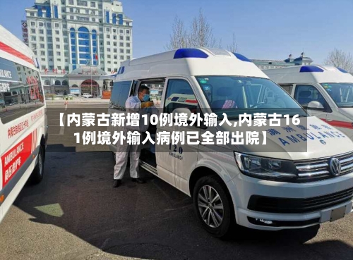 【内蒙古新增10例境外输入,内蒙古161例境外输入病例已全部出院】-第2张图片