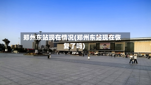 郑州东站现在情况(郑州东站现在恢复了吗)-第2张图片