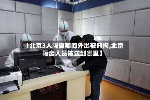 【北京3人隔离期间外出被刑拘,北京隔离人员被送到哪里】-第2张图片