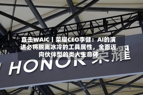 直击WAIC丨荣耀CEO李健：AI的演进必将脱离冰冷的工具属性，全面迈向伙伴型的类人生命体