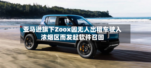 亚马逊旗下Zoox因无人出租车驶入浓烟区而发起软件召回