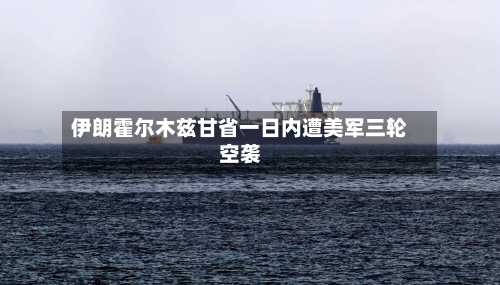 伊朗霍尔木兹甘省一日内遭美军三轮空袭