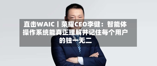 直击WAIC丨荣耀CEO李健：智能体操作系统能真正理解并记住每个用户的独一无二