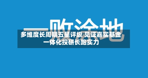 多维度长周期五星评级 见证嘉实基金一体化投研长跑实力-第2张图片