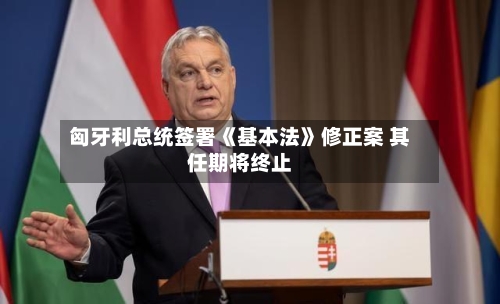 匈牙利总统签署《基本法》修正案 其任期将终止