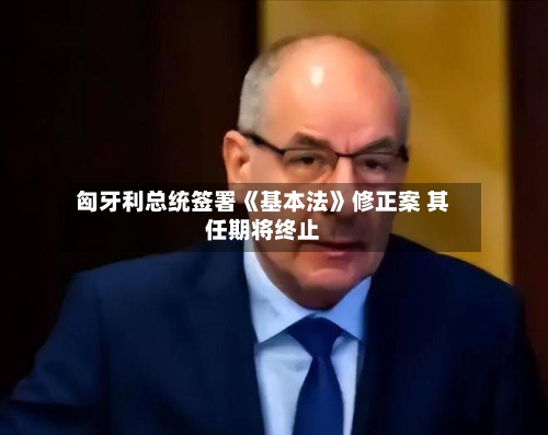 匈牙利总统签署《基本法》修正案 其任期将终止-第2张图片