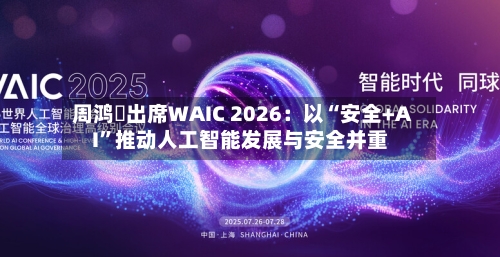 周鸿祎出席WAIC 2026：以“安全+AI”推动人工智能发展与安全并重-第2张图片