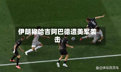 伊朗称哈吉阿巴德遭美军袭击