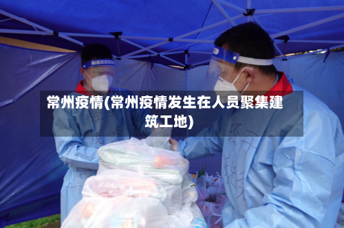 常州疫情(常州疫情发生在人员聚集建筑工地)-第2张图片
