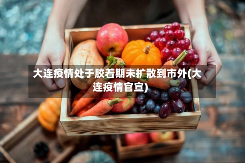 大连疫情处于胶着期未扩散到市外(大连疫情官宣)