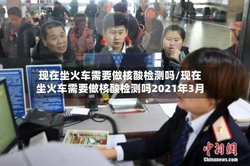 现在坐火车需要做核酸检测吗/现在坐火车需要做核酸检测吗2021年3月-第3张图片