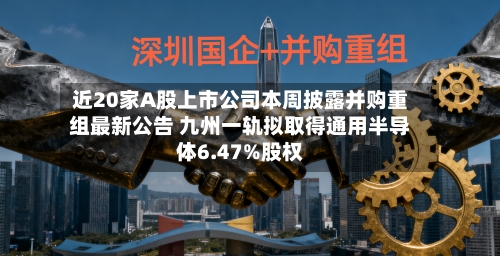 近20家A股上市公司本周披露并购重组最新公告 九州一轨拟取得通用半导体6.47%股权