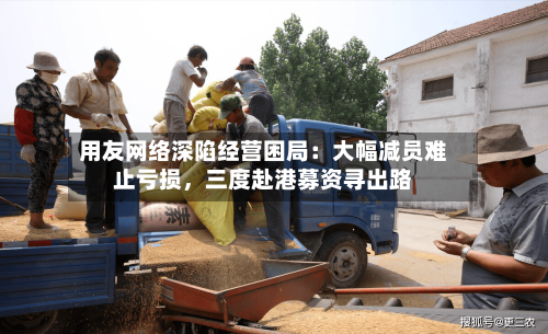 用友网络深陷经营困局：大幅减员难止亏损，三度赴港募资寻出路-第2张图片